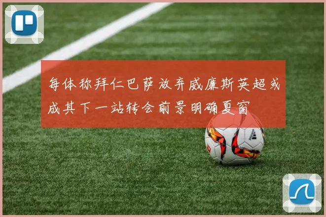 每体称拜仁巴萨放弃威廉斯英超或成其下一站转会前景明确夏窗